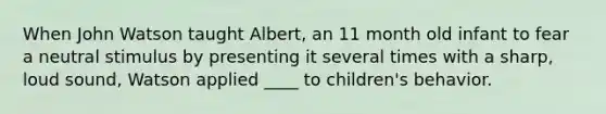 When John Watson taught Albert, an 11 month old infant to fear a neutral stimulus by presenting it several times with a sharp, loud sound, Watson applied ____ to children's behavior.