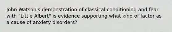 John Watson's demonstration of classical conditioning and fear with "Little Albert" is evidence supporting what kind of factor as a cause of anxiety disorders?