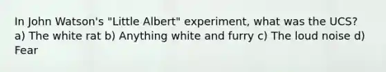 In John Watson's "Little Albert" experiment, what was the UCS? a) The white rat b) Anything white and furry c) The loud noise d) Fear