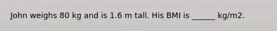 John weighs 80 kg and is 1.6 m tall. His BMI is ______ kg/m2.