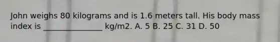 John weighs 80 kilograms and is 1.6 meters tall. His body mass index is _______________ kg/m2. A. 5 B. 25 C. 31 D. 50