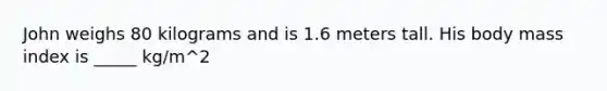 John weighs 80 kilograms and is 1.6 meters tall. His body mass index is _____ kg/m^2