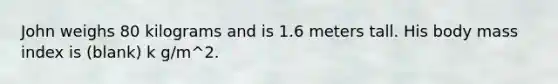 John weighs 80 kilograms and is 1.6 meters tall. His body mass index is (blank) k g/m^2.