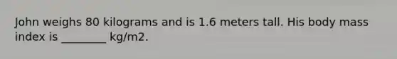 John weighs 80 kilograms and is 1.6 meters tall. His body mass index is ________ kg/m2.