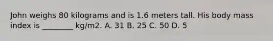 John weighs 80 kilograms and is 1.6 meters tall. His body mass index is ________ kg/m2. A. 31 B. 25 C. 50 D. 5