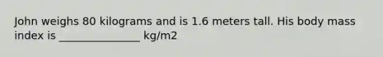 John weighs 80 kilograms and is 1.6 meters tall. His body mass index is _______________ kg/m2