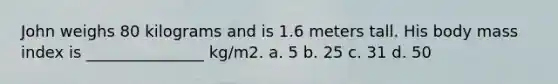 John weighs 80 kilograms and is 1.6 meters tall. His body mass index is _______________ kg/m2. a. 5 b. 25 c. 31 d. 50