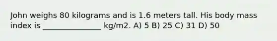 John weighs 80 kilograms and is 1.6 meters tall. His body mass index is _______________ kg/m2. A) 5 B) 25 C) 31 D) 50