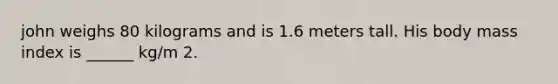 john weighs 80 kilograms and is 1.6 meters tall. His body mass index is ______ kg/m 2.