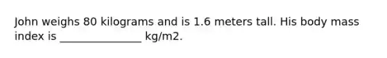 John weighs 80 kilograms and is 1.6 meters tall. His body mass index is _______________ kg/m2.