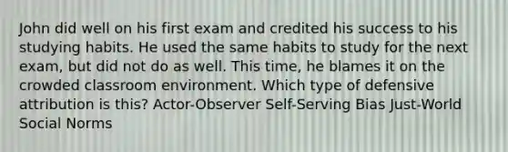 John did well on his first exam and credited his success to his studying habits. He used the same habits to study for the next exam, but did not do as well. This time, he blames it on the crowded classroom environment. Which type of defensive attribution is this? Actor-Observer Self-Serving Bias Just-World Social Norms