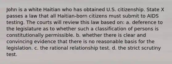 John is a white Haitian who has obtained U.S. citizenship. State X passes a law that all Haitian-born citizens must submit to AIDS testing. The courts will review this law based on: a. deference to the legislature as to whether such a classification of persons is constitutionally permissible. b. whether there is clear and convincing evidence that there is no reasonable basis for the legislation. c. the rational relationship test. d. the strict scrutiny test.