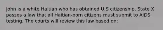 John is a white Haitian who has obtained U.S citizenship. State X passes a law that all Haitian-born citizens must submit to AIDS testing. The courts will review this law based on: