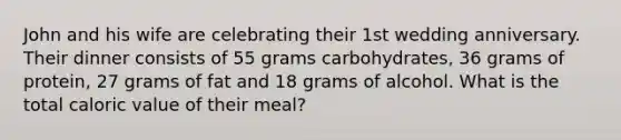 John and his wife are celebrating their 1st wedding anniversary. Their dinner consists of 55 grams carbohydrates, 36 grams of protein, 27 grams of fat and 18 grams of alcohol. What is the total caloric value of their meal?