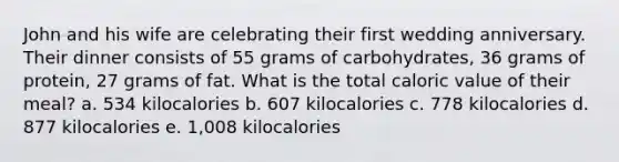 John and his wife are celebrating their first wedding anniversary. Their dinner consists of 55 grams of carbohydrates, 36 grams of protein, 27 grams of fat. What is the total caloric value of their meal? a. 534 kilocalories b. 607 kilocalories c. 778 kilocalories d. 877 kilocalories e. 1,008 kilocalories