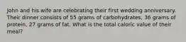 John and his wife are celebrating their first wedding anniversary. Their dinner consists of 55 grams of carbohydrates, 36 grams of protein, 27 grams of fat. What is the total caloric value of their meal?