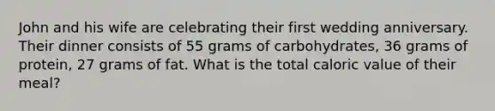 John and his wife are celebrating their first wedding anniversary. Their dinner consists of 55 grams of carbohydrates, 36 grams of protein, 27 grams of fat. What is the total caloric value of their meal?