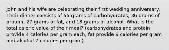 John and his wife are celebrating their first wedding anniversary. Their dinner consists of 55 grams of carbohydrates, 36 grams of protein, 27 grams of fat, and 18 grams of alcohol. What is the total caloric value of their meal? (carbohydrates and protein provide 4 calories per gram each, fat provide 9 calories per gram and alcohol 7 calories per gram)