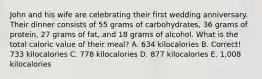 John and his wife are celebrating their first wedding anniversary. Their dinner consists of 55 grams of carbohydrates, 36 grams of protein, 27 grams of fat, and 18 grams of alcohol. What is the total caloric value of their meal? A. 634 kilocalories B. Correct! 733 kilocalories C. 778 kilocalories D. 877 kilocalories E. 1,008 kilocalories