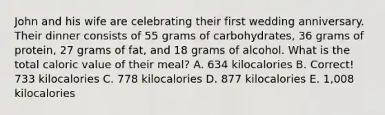 John and his wife are celebrating their first wedding anniversary. Their dinner consists of 55 grams of carbohydrates, 36 grams of protein, 27 grams of fat, and 18 grams of alcohol. What is the total caloric value of their meal? A. 634 kilocalories B. Correct! 733 kilocalories C. 778 kilocalories D. 877 kilocalories E. 1,008 kilocalories