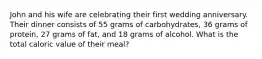 John and his wife are celebrating their first wedding anniversary. Their dinner consists of 55 grams of carbohydrates, 36 grams of protein, 27 grams of fat, and 18 grams of alcohol. What is the total caloric value of their meal?