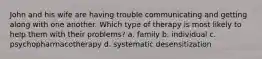 John and his wife are having trouble communicating and getting along with one another. Which type of therapy is most likely to help them with their problems? a. family b. individual c. psychopharmacotherapy d. systematic desensitization