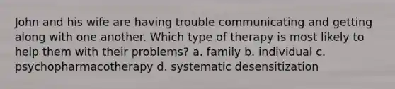 John and his wife are having trouble communicating and getting along with one another. Which type of therapy is most likely to help them with their problems? a. family b. individual c. psychopharmacotherapy d. systematic desensitization