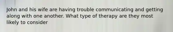 John and his wife are having trouble communicating and getting along with one another. What type of therapy are they most likely to consider