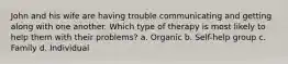 John and his wife are having trouble communicating and getting along with one another. Which type of therapy is most likely to help them with their problems? a. Organic b. Self-help group c. Family d. Individual