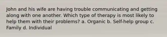 John and his wife are having trouble communicating and getting along with one another. Which type of therapy is most likely to help them with their problems? a. Organic b. Self-help group c. Family d. Individual