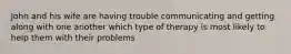 John and his wife are having trouble communicating and getting along with one another which type of therapy is most likely to help them with their problems