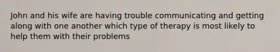 John and his wife are having trouble communicating and getting along with one another which type of therapy is most likely to help them with their problems