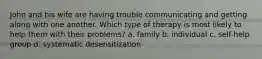 John and his wife are having trouble communicating and getting along with one another. Which type of therapy is most likely to help them with their problems? a. family b. individual c. self-help group d. systematic desensitization