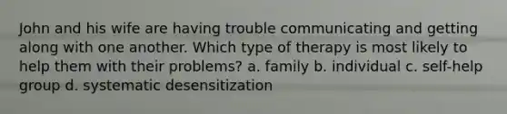 John and his wife are having trouble communicating and getting along with one another. Which type of therapy is most likely to help them with their problems? a. family b. individual c. self-help group d. systematic desensitization