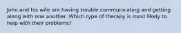 John and his wife are having trouble communicating and getting along with one another. Which type of therapy is most likely to help with their problems?