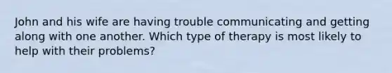 John and his wife are having trouble communicating and getting along with one another. Which type of therapy is most likely to help with their problems?