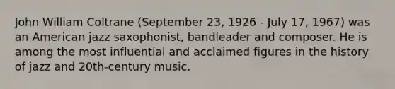 John William Coltrane (September 23, 1926 - July 17, 1967) was an American jazz saxophonist, bandleader and composer. He is among the most influential and acclaimed figures in the history of jazz and 20th-century music.