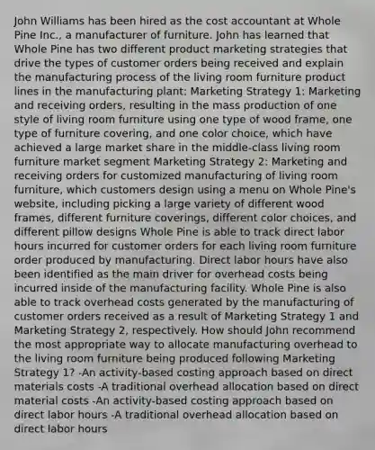 John Williams has been hired as the cost accountant at Whole Pine Inc., a manufacturer of furniture. John has learned that Whole Pine has two different product marketing strategies that drive the types of customer orders being received and explain the manufacturing process of the living room furniture product lines in the manufacturing plant: Marketing Strategy 1: Marketing and receiving orders, resulting in the mass production of one style of living room furniture using one type of wood frame, one type of furniture covering, and one color choice, which have achieved a large market share in the middle-class living room furniture market segment Marketing Strategy 2: Marketing and receiving orders for customized manufacturing of living room furniture, which customers design using a menu on Whole Pine's website, including picking a large variety of different wood frames, different furniture coverings, different color choices, and different pillow designs Whole Pine is able to track direct labor hours incurred for customer orders for each living room furniture order produced by manufacturing. Direct labor hours have also been identified as the main driver for overhead costs being incurred inside of the manufacturing facility. Whole Pine is also able to track overhead costs generated by the manufacturing of customer orders received as a result of Marketing Strategy 1 and Marketing Strategy 2, respectively. How should John recommend the most appropriate way to allocate manufacturing overhead to the living room furniture being produced following Marketing Strategy 1? -An activity-based costing approach based on direct materials costs -A traditional overhead allocation based on direct material costs -An activity-based costing approach based on direct labor hours -A traditional overhead allocation based on direct labor hours