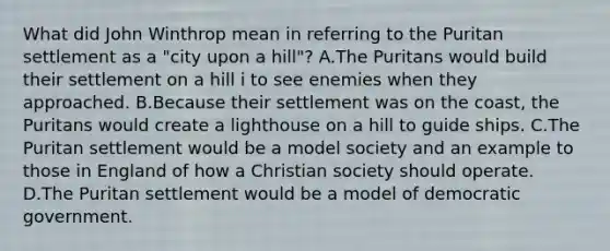 What did John Winthrop mean in referring to the Puritan settlement as a "city upon a hill"? A.The Puritans would build their settlement on a hill i to see enemies when they approached. B.Because their settlement was on the coast, the Puritans would create a lighthouse on a hill to guide ships. C.The Puritan settlement would be a model society and an example to those in England of how a Christian society should operate. D.The Puritan settlement would be a model of democratic government.