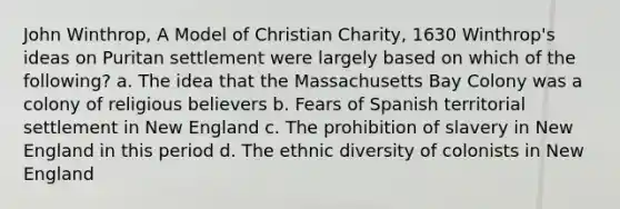 John Winthrop, A Model of Christian Charity, 1630 Winthrop's ideas on Puritan settlement were largely based on which of the following? a. The idea that the Massachusetts Bay Colony was a colony of religious believers b. Fears of Spanish territorial settlement in New England c. The prohibition of slavery in New England in this period d. The ethnic diversity of colonists in New England