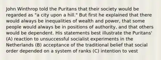 John Winthrop told the Puritans that their society would be regarded as "a city upon a hill." But first he explained that there would always be inequalities of wealth and power, that some people would always be in positions of authority, and that others would be dependent. His statements best illustrate the Puritans' (A) reaction to unsuccessful socialist experiments in the Netherlands (B) acceptance of the traditional belief that social order depended on a system of ranks (C) intention to vest