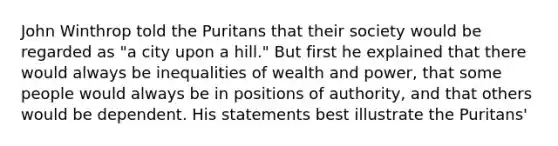 John Winthrop told the Puritans that their society would be regarded as "a city upon a hill." But first he explained that there would always be inequalities of wealth and power, that some people would always be in positions of authority, and that others would be dependent. His statements best illustrate the Puritans'