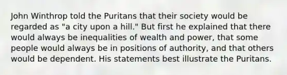 John Winthrop told the Puritans that their society would be regarded as "a city upon a hill." But first he explained that there would always be inequalities of wealth and power, that some people would always be in positions of authority, and that others would be dependent. His statements best illustrate the Puritans.