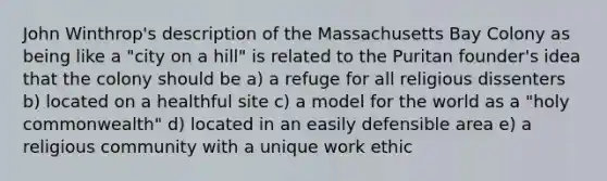 John Winthrop's description of the Massachusetts Bay Colony as being like a "city on a hill" is related to the Puritan founder's idea that the colony should be a) a refuge for all religious dissenters b) located on a healthful site c) a model for the world as a "holy commonwealth" d) located in an easily defensible area e) a religious community with a unique work ethic