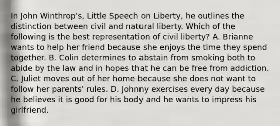 In John Winthrop's, Little Speech on Liberty, he outlines the distinction between civil and natural liberty. Which of the following is the best representation of civil liberty? A. Brianne wants to help her friend because she enjoys the time they spend together. B. Colin determines to abstain from smoking both to abide by the law and in hopes that he can be free from addiction. C. Juliet moves out of her home because she does not want to follow her parents' rules. D. Johnny exercises every day because he believes it is good for his body and he wants to impress his girlfriend.