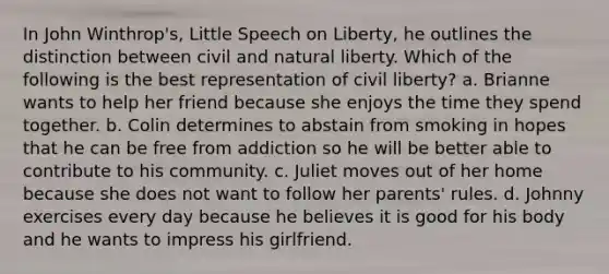 In John Winthrop's, Little Speech on Liberty, he outlines the distinction between civil and natural liberty. Which of the following is the best representation of civil liberty? a. Brianne wants to help her friend because she enjoys the time they spend together. b. Colin determines to abstain from smoking in hopes that he can be free from addiction so he will be better able to contribute to his community. c. Juliet moves out of her home because she does not want to follow her parents' rules. d. Johnny exercises every day because he believes it is good for his body and he wants to impress his girlfriend.