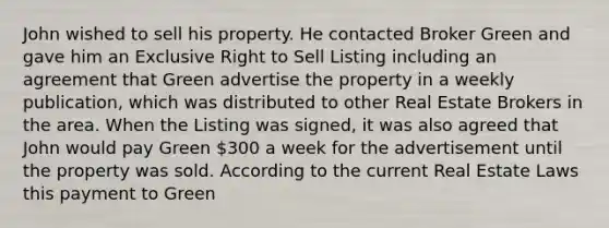 John wished to sell his property. He contacted Broker Green and gave him an Exclusive Right to Sell Listing including an agreement that Green advertise the property in a weekly publication, which was distributed to other Real Estate Brokers in the area. When the Listing was signed, it was also agreed that John would pay Green 300 a week for the advertisement until the property was sold. According to the current Real Estate Laws this payment to Green