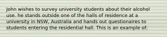 John wishes to survey university students about their alcohol use. he stands outside one of the halls of residence at a university in NSW, Australia and hands out questionaires to students entering the residential hall. This is an example of: