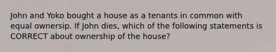 John and Yoko bought a house as a tenants in common with equal ownersip. If John dies, which of the following statements is CORRECT about ownership of the house?