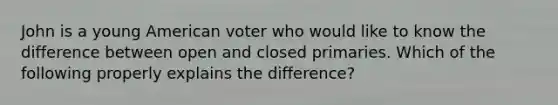 John is a young American voter who would like to know the difference between open and closed primaries. Which of the following properly explains the difference?